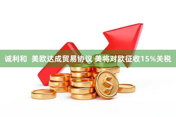 诚利和  美欧达成贸易协议 美将对欧征收15%关税