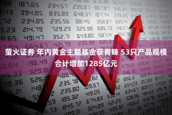 萤火证券 年内黄金主题基金获青睐 53只产品规模合计增加1285亿元