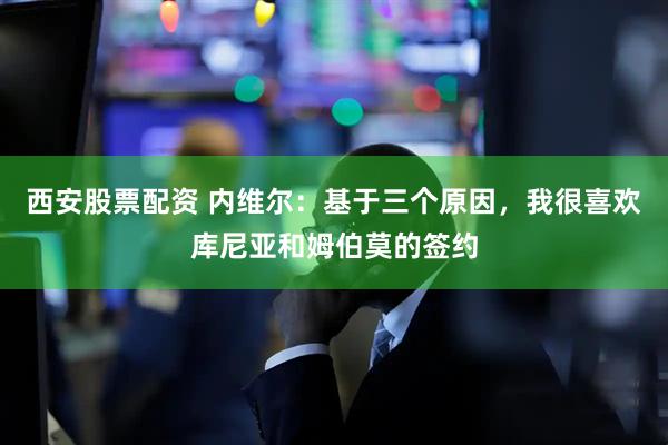 西安股票配资 内维尔：基于三个原因，我很喜欢库尼亚和姆伯莫的签约
