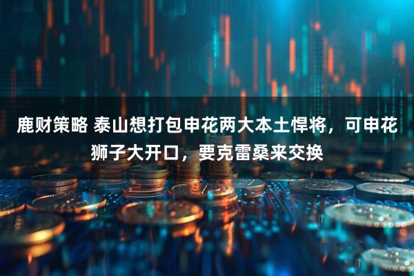 鹿财策略 泰山想打包申花两大本土悍将，可申花狮子大开口，要克雷桑来交换