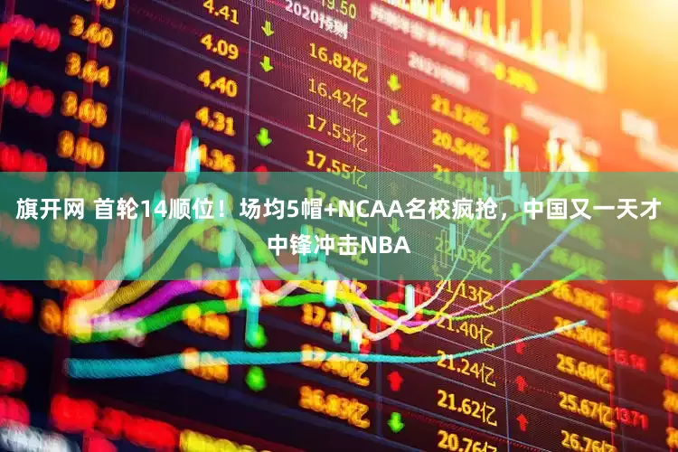 旗开网 首轮14顺位！场均5帽+NCAA名校疯抢，中国又一天才中锋冲击NBA