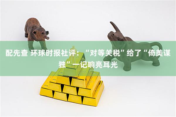 配先查 环球时报社评：“对等关税”给了“倚美谋独”一记响亮耳光