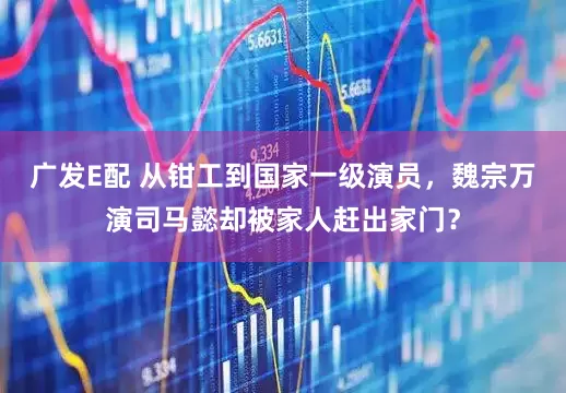 广发E配 从钳工到国家一级演员，魏宗万演司马懿却被家人赶出家门？