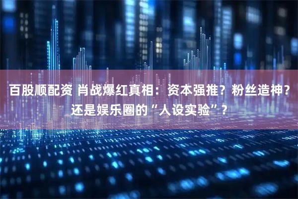 百股顺配资 肖战爆红真相：资本强推？粉丝造神？还是娱乐圈的“人设实验”？
