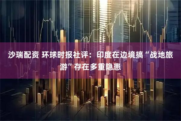 沙瑞配资 环球时报社评：印度在边境搞“战地旅游”存在多重隐患