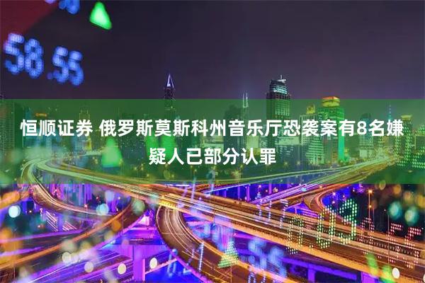 恒顺证券 俄罗斯莫斯科州音乐厅恐袭案有8名嫌疑人已部分认罪