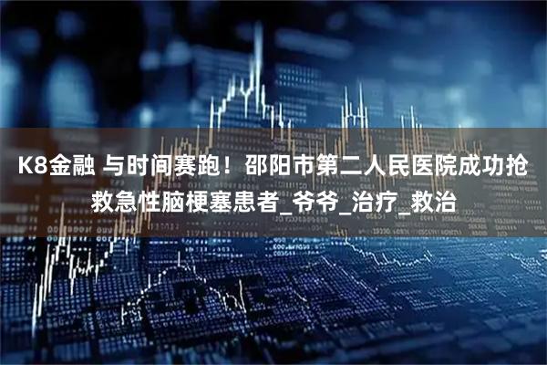 K8金融 与时间赛跑！邵阳市第二人民医院成功抢救急性脑梗塞患者_爷爷_治疗_救治