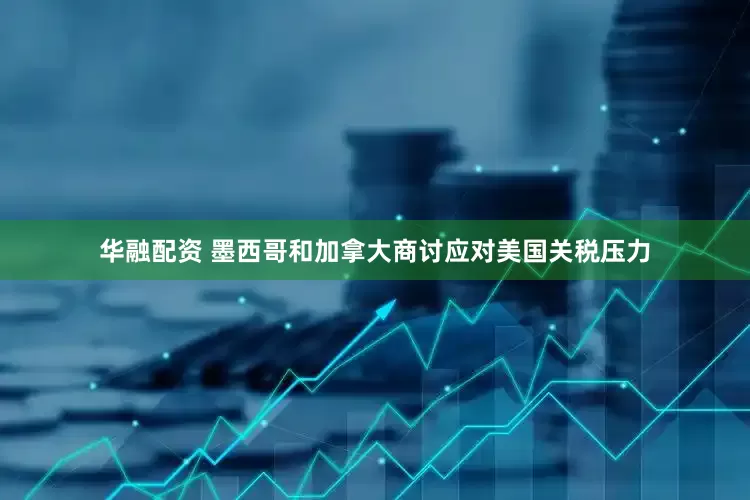 华融配资 墨西哥和加拿大商讨应对美国关税压力