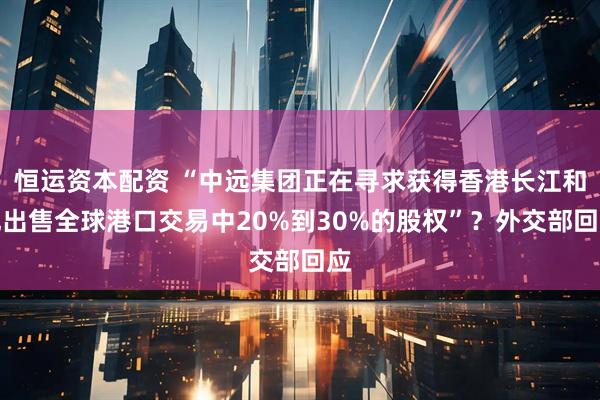 恒运资本配资 “中远集团正在寻求获得香港长江和记出售全球港口交易中20%到30%的股权”？外交部回应
