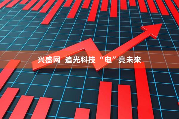 兴盛网  追光科技 “电”亮未来