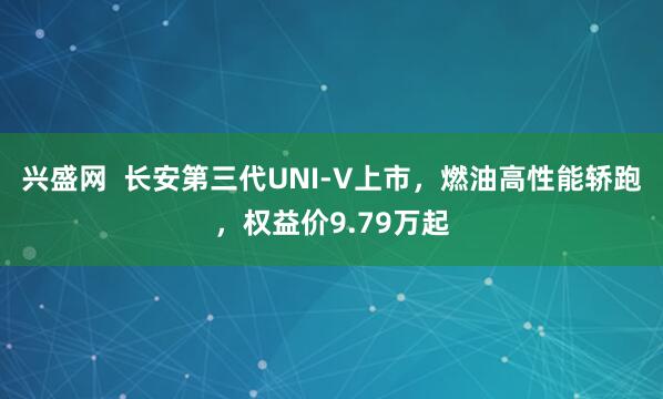 兴盛网  长安第三代UNI-V上市，燃油高性能轿跑，权益价9.79万起