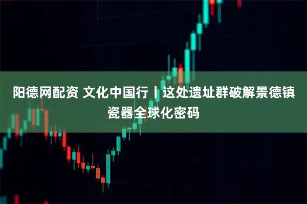 阳德网配资 文化中国行丨这处遗址群破解景德镇瓷器全球化密码