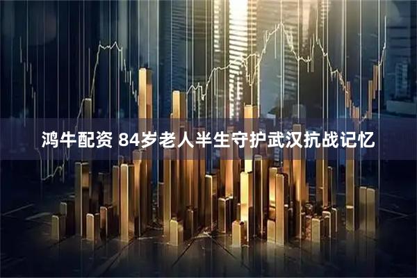 鸿牛配资 84岁老人半生守护武汉抗战记忆