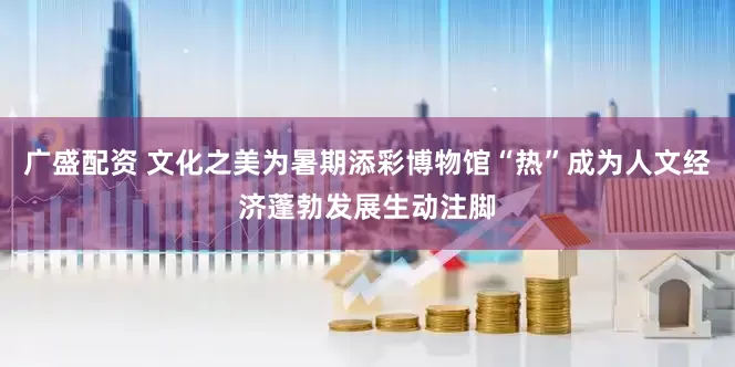 广盛配资 文化之美为暑期添彩博物馆“热”成为人文经济蓬勃发展生动注脚