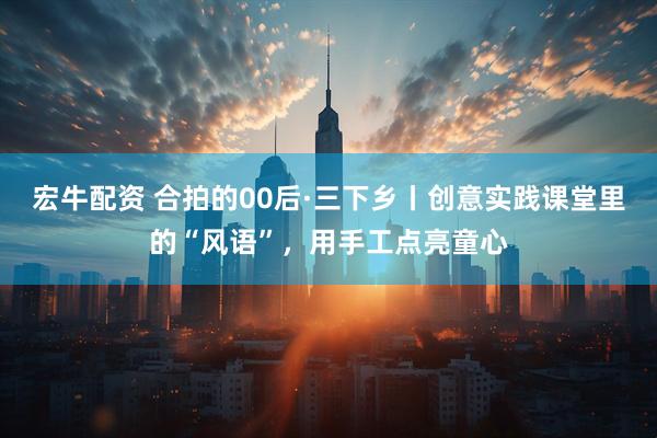 宏牛配资 合拍的00后·三下乡丨创意实践课堂里的“风语”,用手工点亮童心