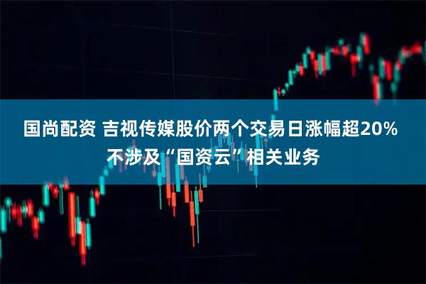 国尚配资 吉视传媒股价两个交易日涨幅超20% 不涉及“国资云”相关业务