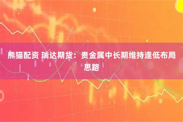 熊猫配资 瑞达期货：贵金属中长期维持逢低布局思路